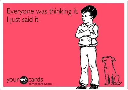 Everyone was thinking it, I just said it.